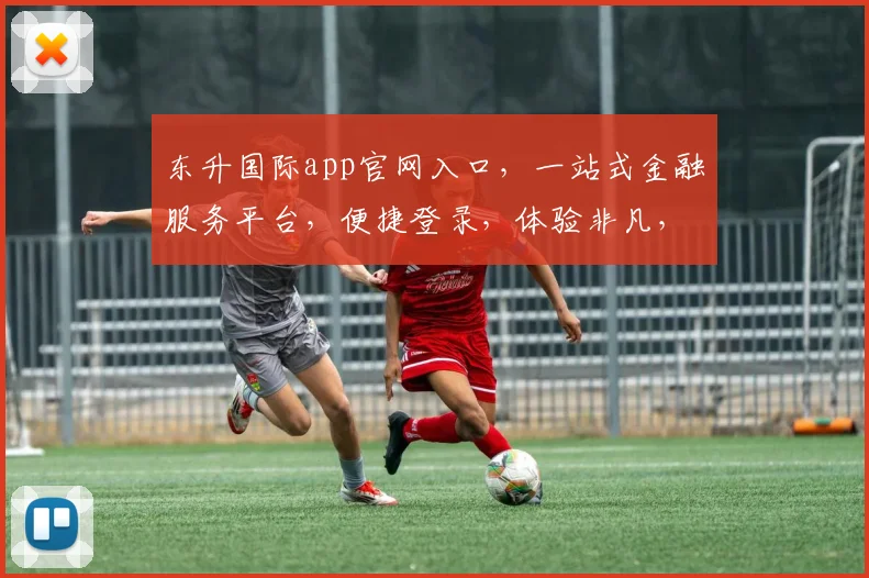 东升国际app官网入口，一站式金融服务平台，便捷登录，体验非凡，安全可靠，三重保障，必看攻略