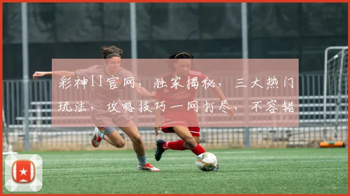 彩神II官网，独家揭秘，三大热门玩法，攻略技巧一网打尽，不容错过