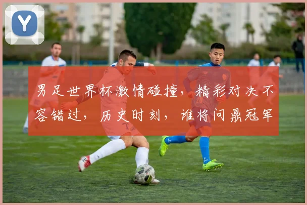 男足世界杯激情碰撞，精彩对决不容错过，历史时刻，谁将问鼎冠军